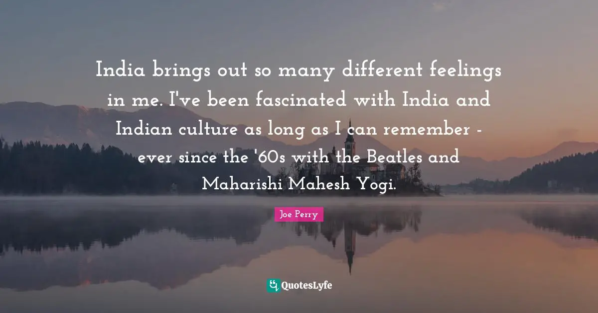India brings out so many different feelings in me. I've been fascinated with India and Indian culture as long as I can remember - ever since the '60s with the Beatles and Maharishi Mahesh Yogi.