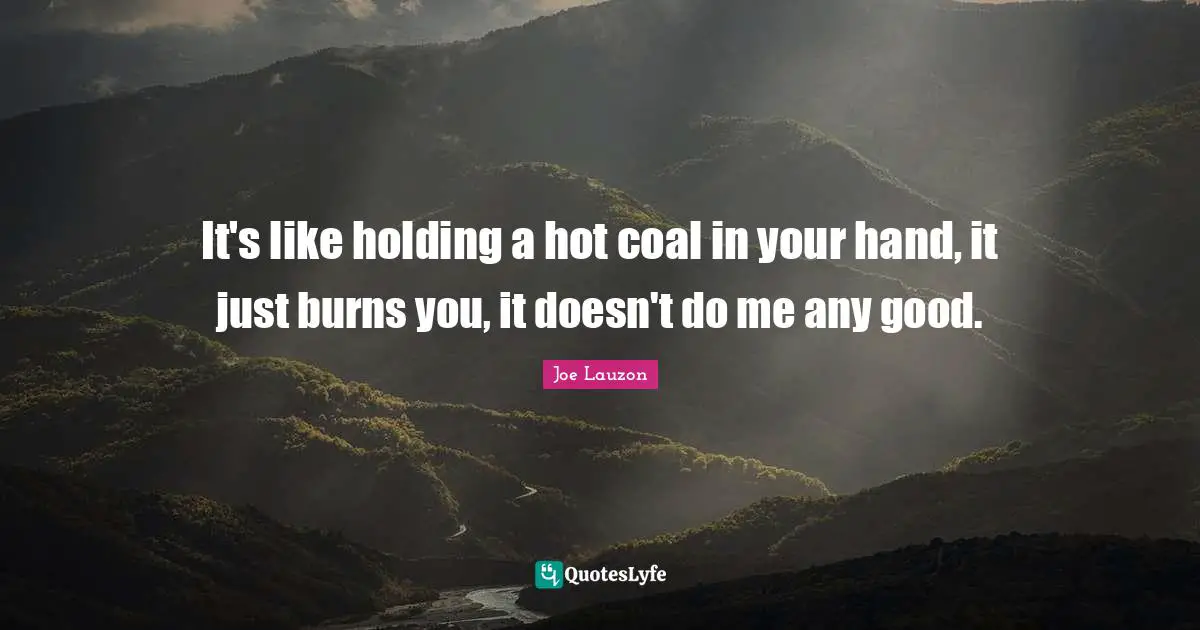 It's like holding a hot coal in your hand, it just burns you, it doesn't do me any good.