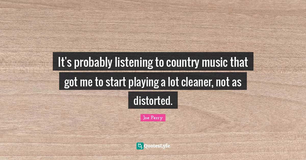 It's probably listening to country music that got me to start playing a lot cleaner, not as distorted.