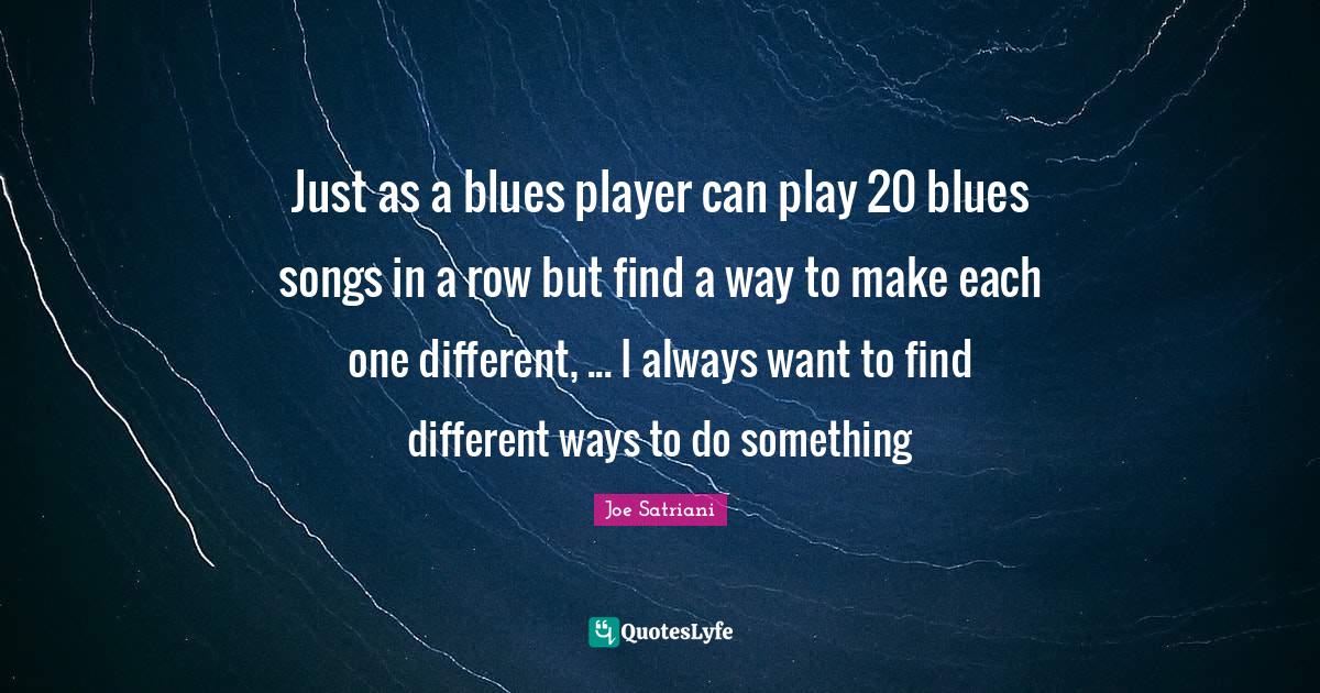 Joe Satriani Quotes: "Just as a blues player can play 20 blues songs in a row but find a way to make each one different, ... I always want to find different ways to do something"