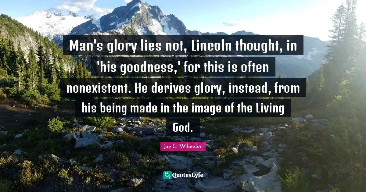 Man's glory lies not, Lincoln thought, in 'his goodness,' for this is often nonexistent. He derives glory, instead, from his being made in the image of the Living God.