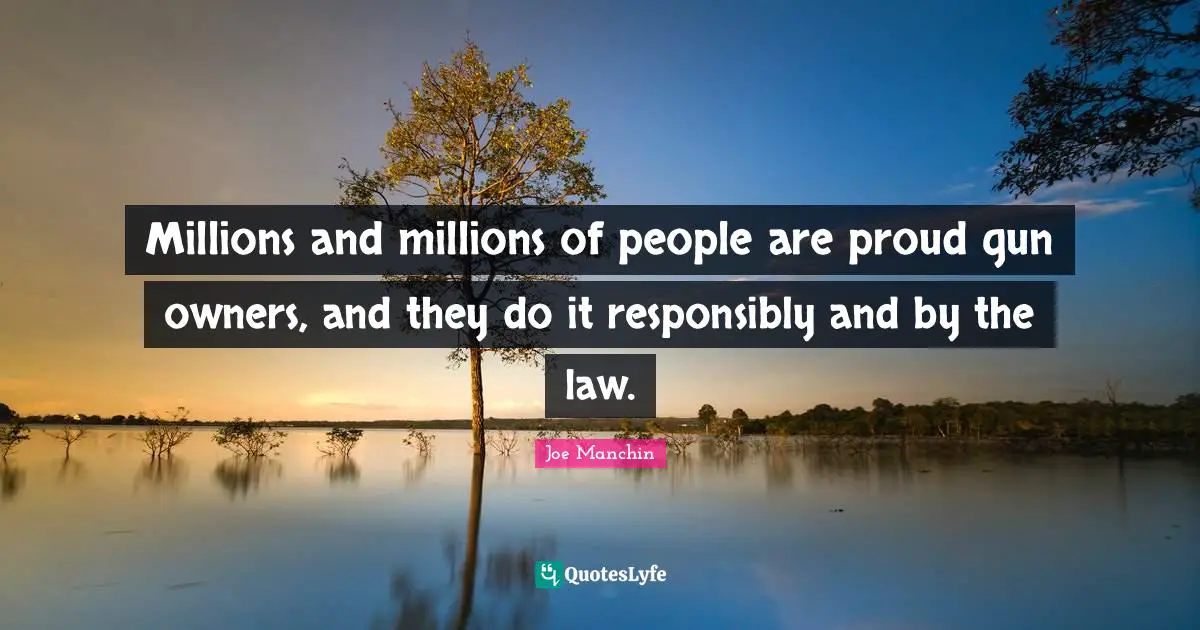 Millions and millions of people are proud gun owners, and they do it responsibly and by the law.