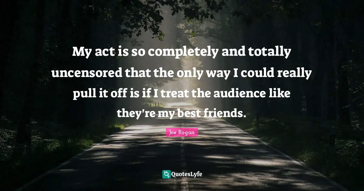 My act is so completely and totally uncensored that the only way I could really pull it off is if I treat the audience like they're my best friends.
