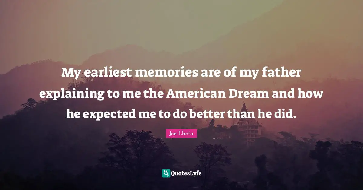 My earliest memories are of my father explaining to me the American Dream and how he expected me to do better than he did.
