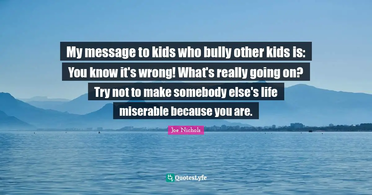 My message to kids who bully other kids is: You know it's wrong! What's really going on? Try not to make somebody else's life miserable because you are.