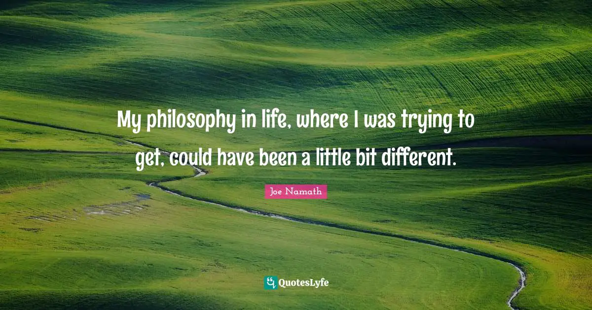 My philosophy in life, where I was trying to get, could have been a little bit different.