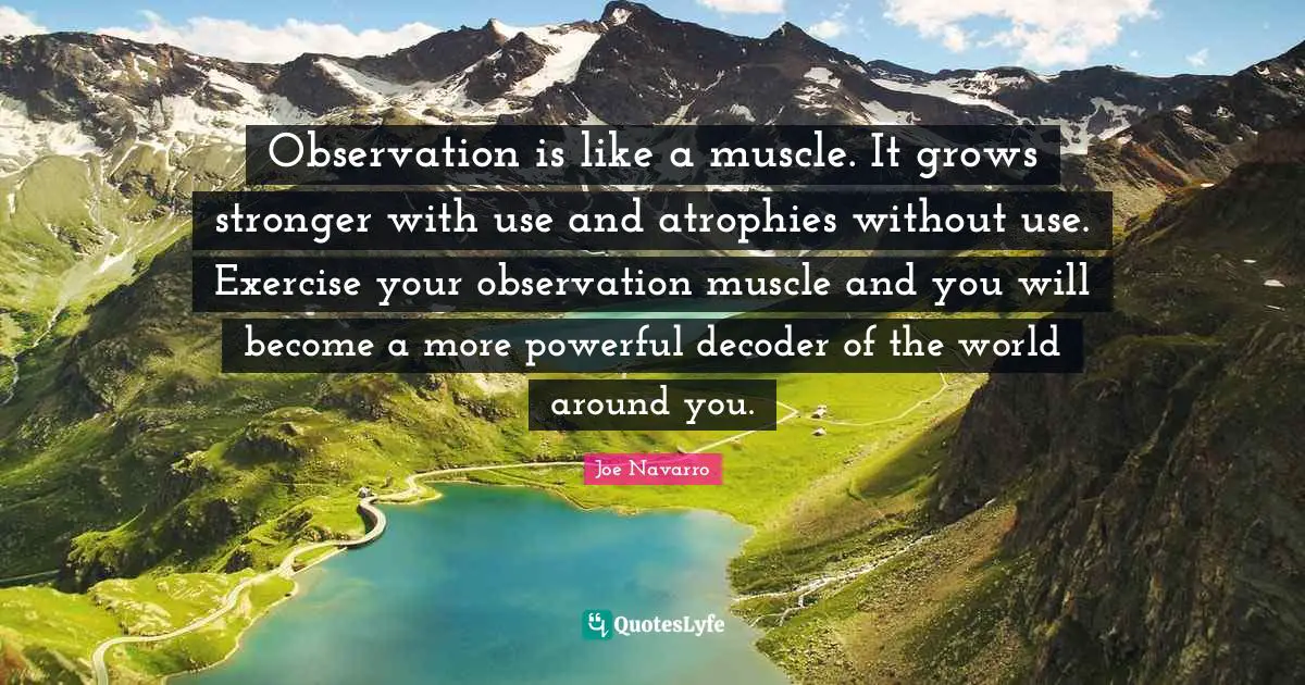 Observation is like a muscle. It grows stronger with use and atrophies without use. Exercise your observation muscle and you will become a more powerful decoder of the world around you.