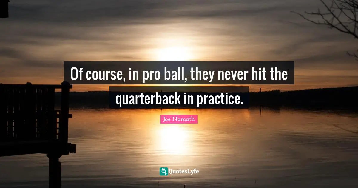 Of course, in pro ball, they never hit the quarterback in practice.