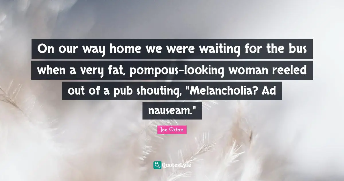 On our way home we were waiting for the bus when a very fat, pompous-looking woman reeled out of a pub shouting, "Melancholia? Ad nauseam."