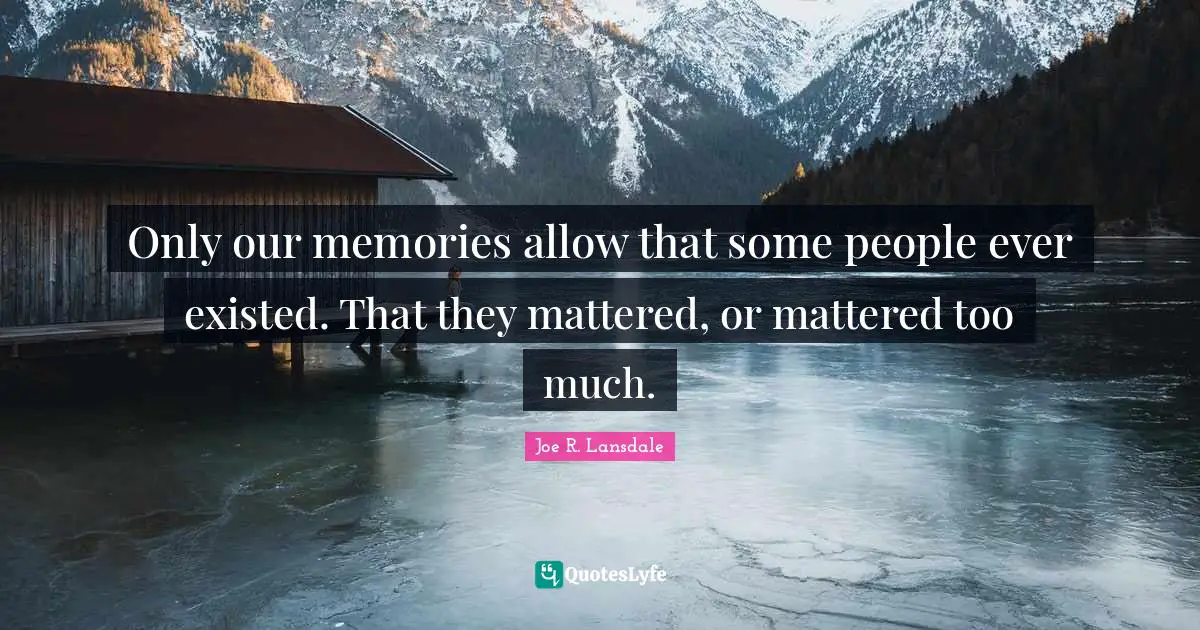 Only our memories allow that some people ever existed. That they mattered, or mattered too much.