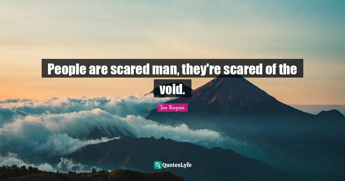 People are scared man, they're scared of the void.