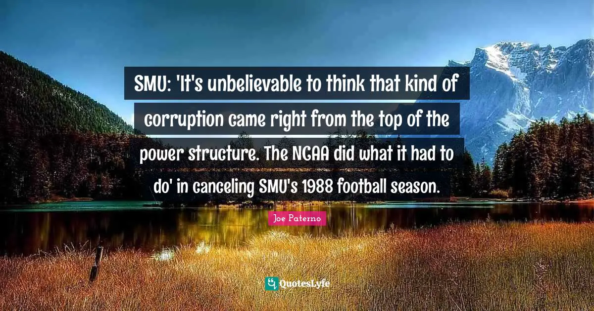Joe Paterno Quotes: "SMU: 'It's unbelievable to think that kind of corruption came right from the top of the power structure. The NCAA did what it had to do' in canceling SMU's 1988 football season."