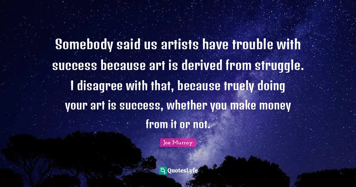 Somebody said us artists have trouble with success because art is derived from struggle. I disagree with that, because truely doing your art is success, whether you make money from it or not.
