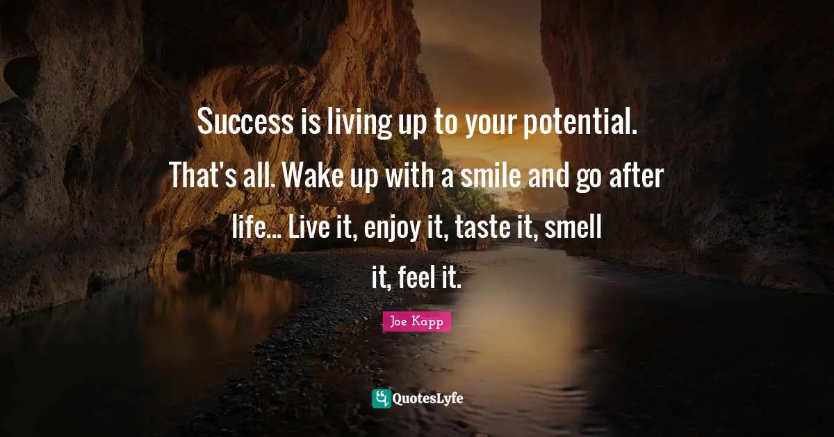 Success is living up to your potential. That's all. Wake up with a smile and go after life... Live it, enjoy it, taste it, smell it, feel it.