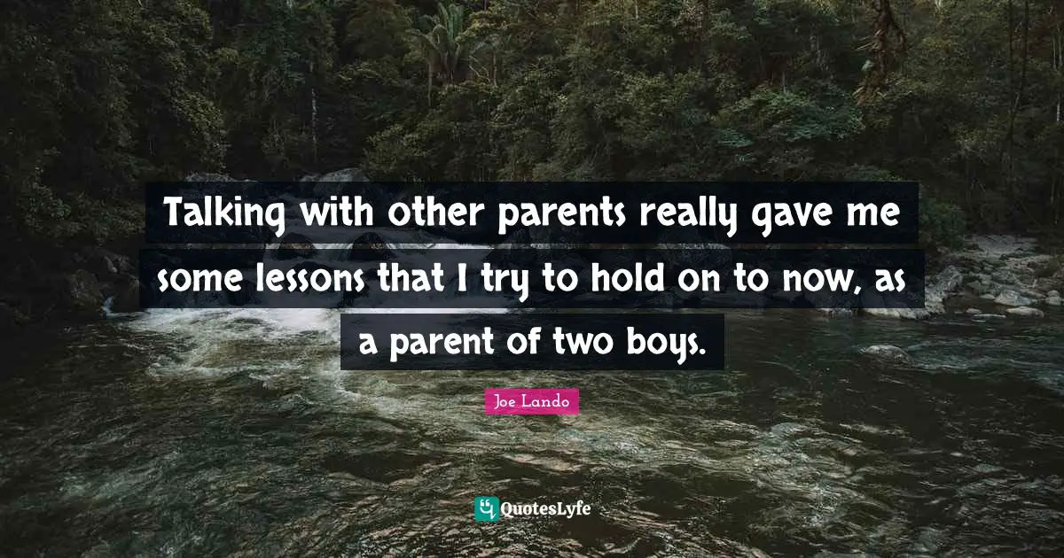 Talking with other parents really gave me some lessons that I try to hold on to now, as a parent of two boys.