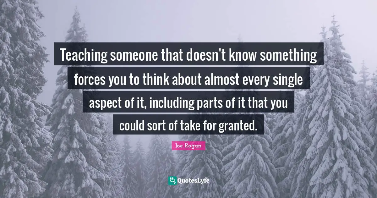 Joe Rogan Quotes: "Teaching someone that doesn't know something forces you to think about almost every single aspect of it, including parts of it that you could sort of take for granted."