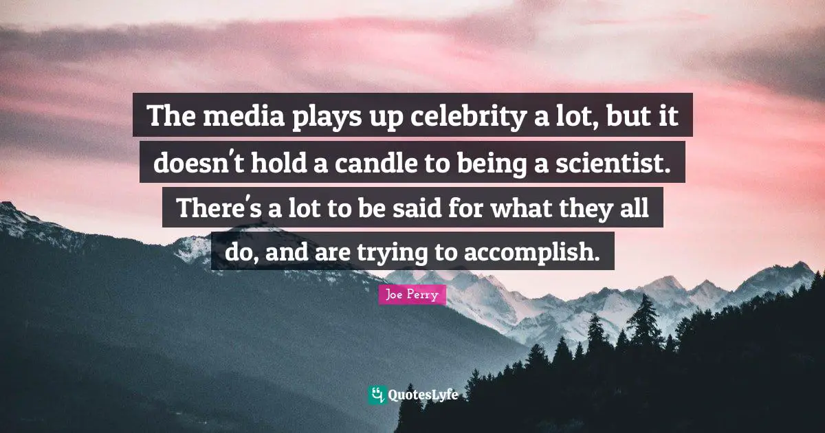The media plays up celebrity a lot, but it doesn't hold a candle to being a scientist. There's a lot to be said for what they all do, and are trying to accomplish.