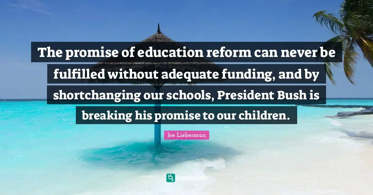 The promise of education reform can never be fulfilled without adequate funding, and by shortchanging our schools, President Bush is breaking his promise to our children.