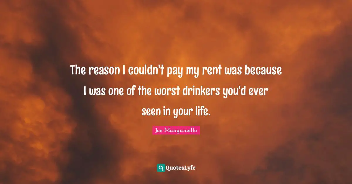 The reason I couldn't pay my rent was because I was one of the worst drinkers you'd ever seen in your life.