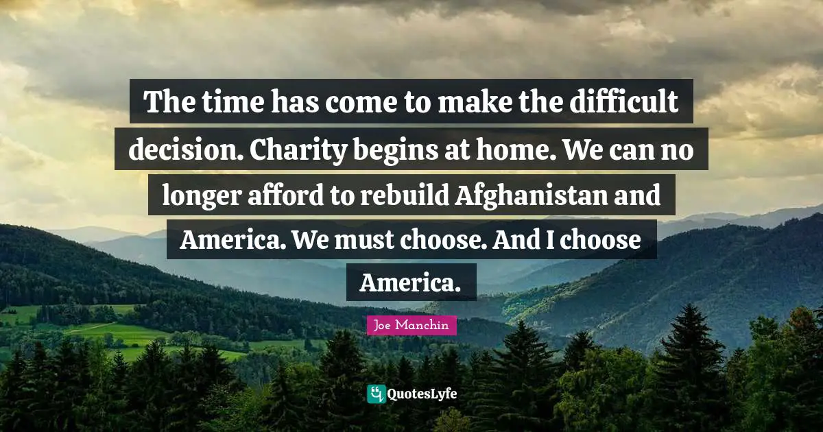 The time has come to make the difficult decision. Charity begins at home. We can no longer afford to rebuild Afghanistan and America. We must choose. And I choose America.