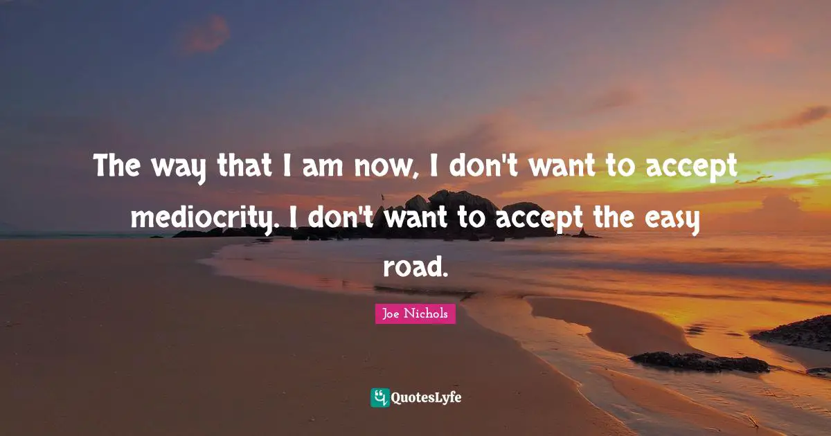 The way that I am now, I don't want to accept mediocrity. I don't want to accept the easy road.