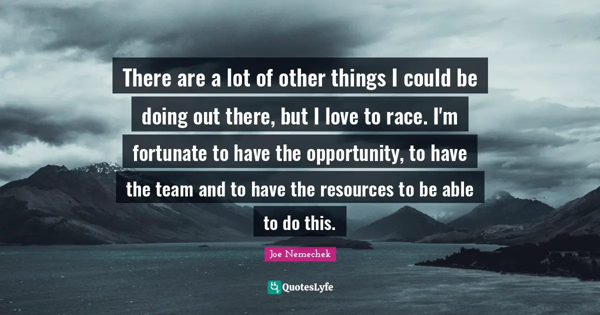 There are a lot of other things I could be doing out there, but I love to race. I'm fortunate to have the opportunity, to have the team and to have the resources to be able to do this.