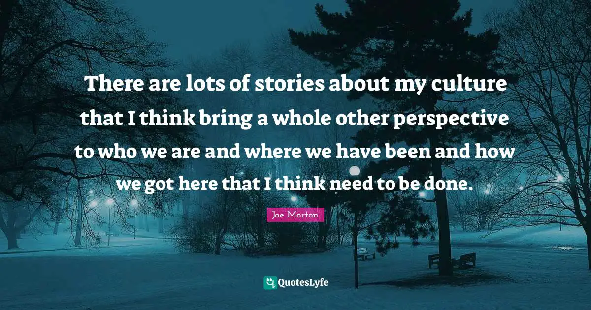 There are lots of stories about my culture that I think bring a whole other perspective to who we are and where we have been and how we got here that I think need to be done.