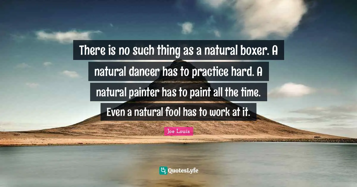 Joe Louis Quotes: There is no such thing as a natural boxer. A natural dancer has to practice hard. A natural painter has to paint all the time. Even a natural fool has to work at it.