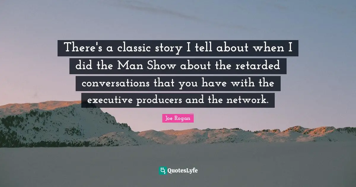 There's a classic story I tell about when I did the Man Show about the retarded conversations that you have with the executive producers and the network.