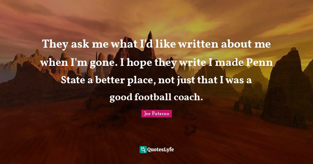 Joe Paterno Quotes: They ask me what I'd like written about me when I'm gone. I hope they write I made Penn State a better place, not just that I was a good football coach.