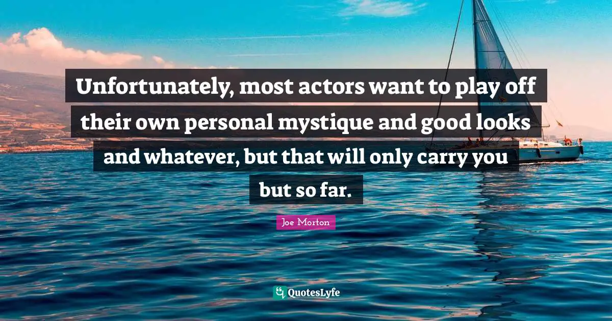 Unfortunately, most actors want to play off their own personal mystique and good looks and whatever, but that will only carry you but so far.