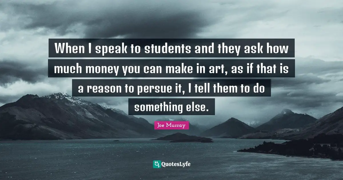 When I speak to students and they ask how much money you can make in art, as if that is a reason to persue it, I tell them to do something else.