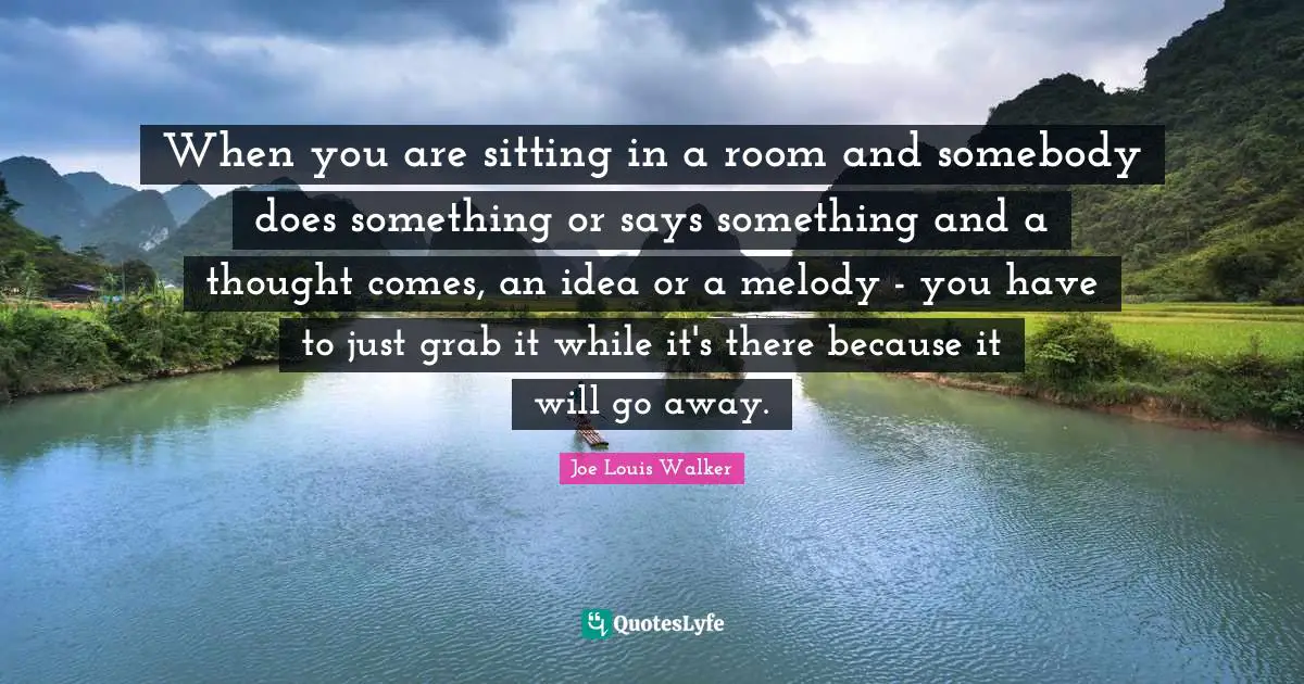 When you are sitting in a room and somebody does something or says something and a thought comes, an idea or a melody - you have to just grab it while it's there because it will go away.