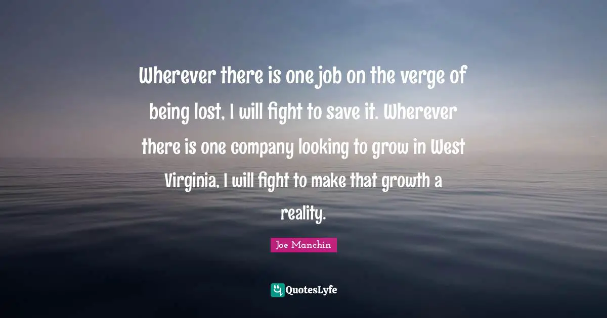 Wherever there is one job on the verge of being lost, I will fight to save it. Wherever there is one company looking to grow in West Virginia, I will fight to make that growth a reality.