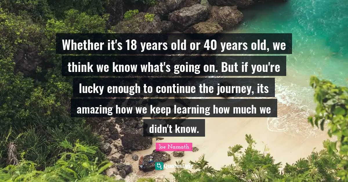 Whether it's 18 years old or 40 years old, we think we know what's going on. But if you're lucky enough to continue the journey, its amazing how we keep learning how much we didn't know.