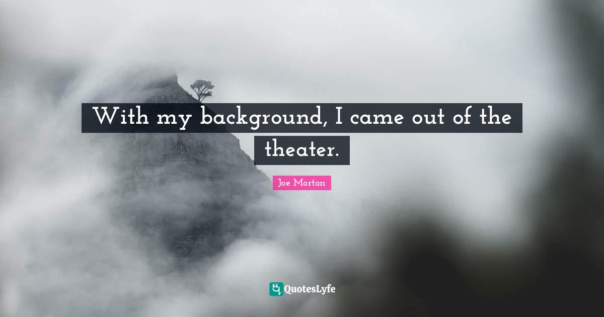 With my background, I came out of the theater.