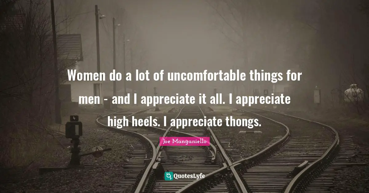 Women do a lot of uncomfortable things for men - and I appreciate it all. I appreciate high heels. I appreciate thongs.