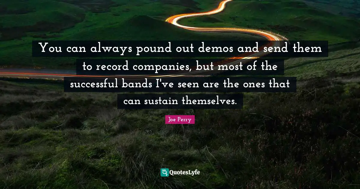 You can always pound out demos and send them to record companies, but most of the successful bands I've seen are the ones that can sustain themselves.