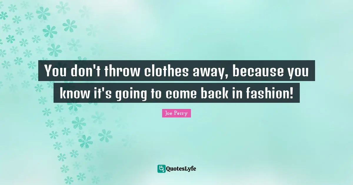 You don't throw clothes away, because you know it's going to come back in fashion!