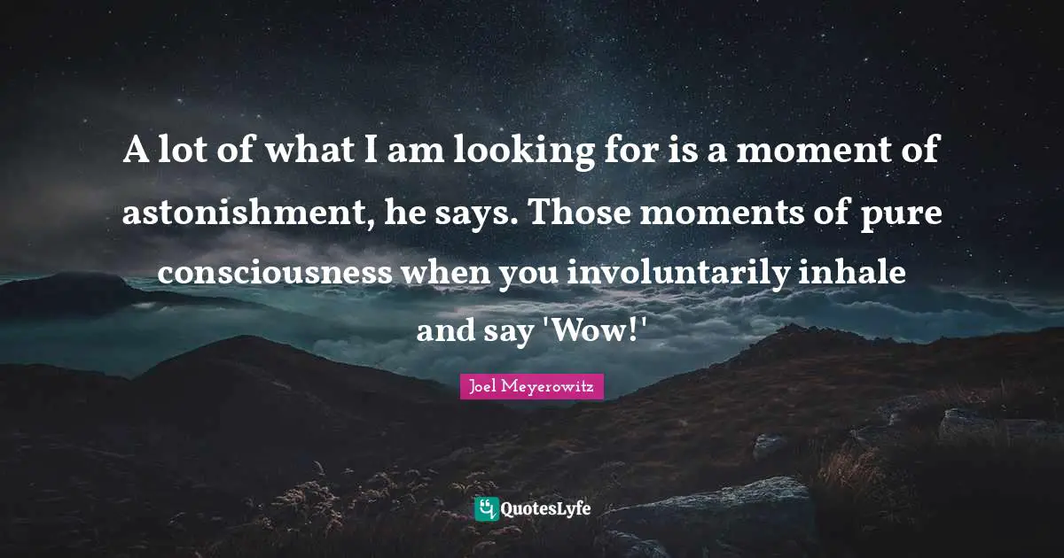 A lot of what I am looking for is a moment of astonishment, he says. Those moments of pure consciousness when you involuntarily inhale and say 'Wow!'