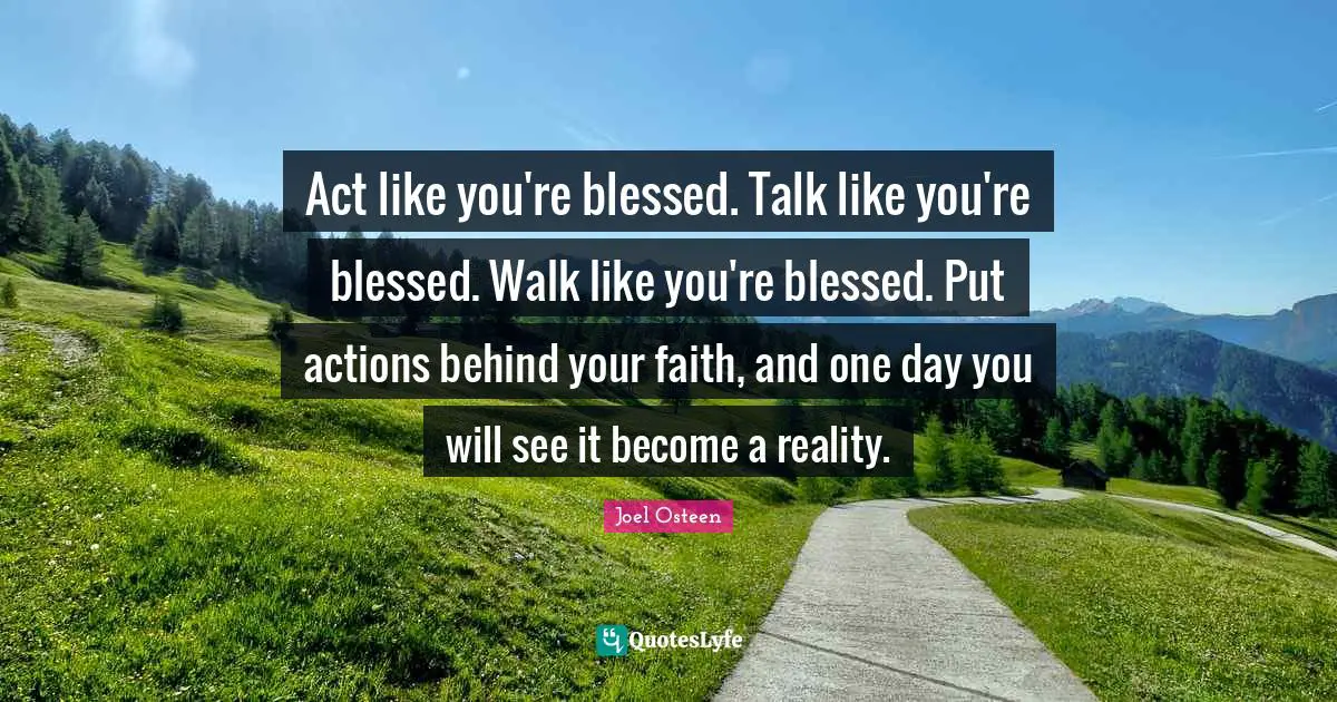 Act like you're blessed. Talk like you're blessed. Walk like you're blessed. Put actions behind your faith, and one day you will see it become a reality.