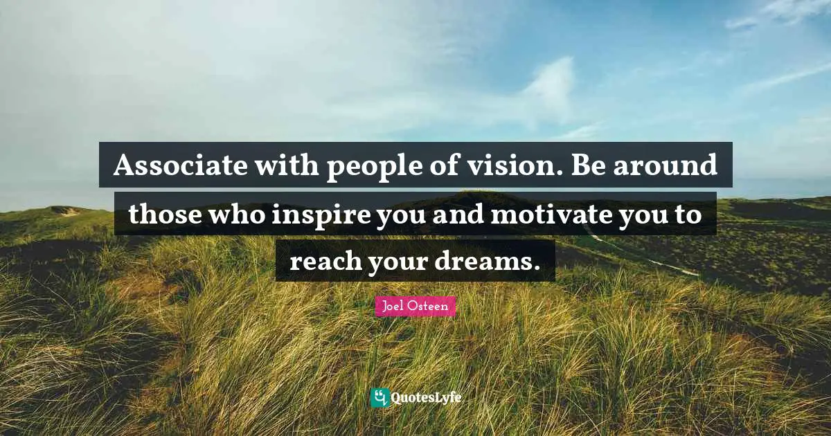 Associate with people of vision. Be around those who inspire you and motivate you to reach your dreams.