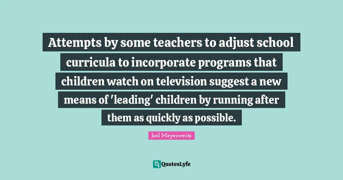 Attempts by some teachers to adjust school curricula to incorporate programs that children watch on television suggest a new means of 'leading' children by running after them as quickly as possible.