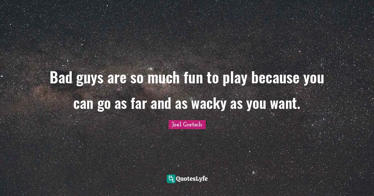Bad guys are so much fun to play because you can go as far and as wacky as you want.