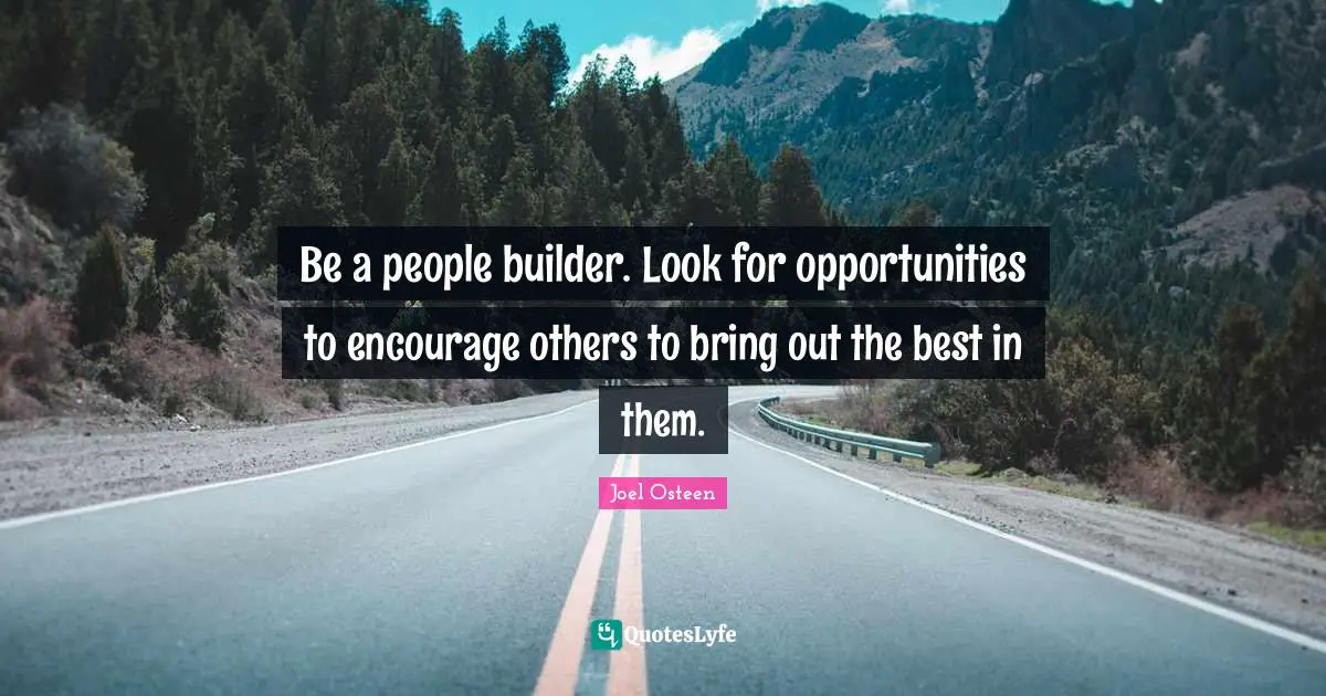 Be a people builder. Look for opportunities to encourage others to bring out the best in them.