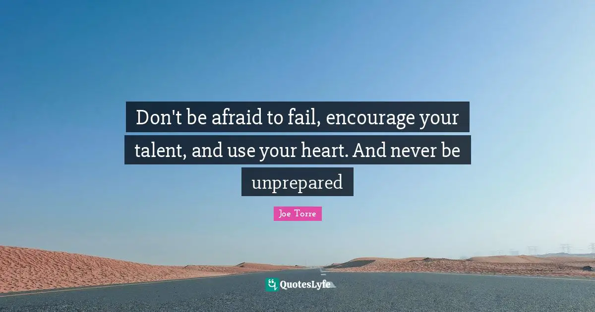 Don't be afraid to fail, encourage your talent, and use your heart. And never be unprepared