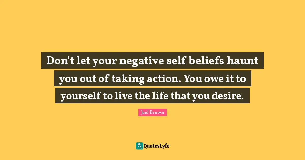Joel Brown Quotes: "Don't let your negative self beliefs haunt you out of taking action. You owe it to yourself to live the life that you desire."