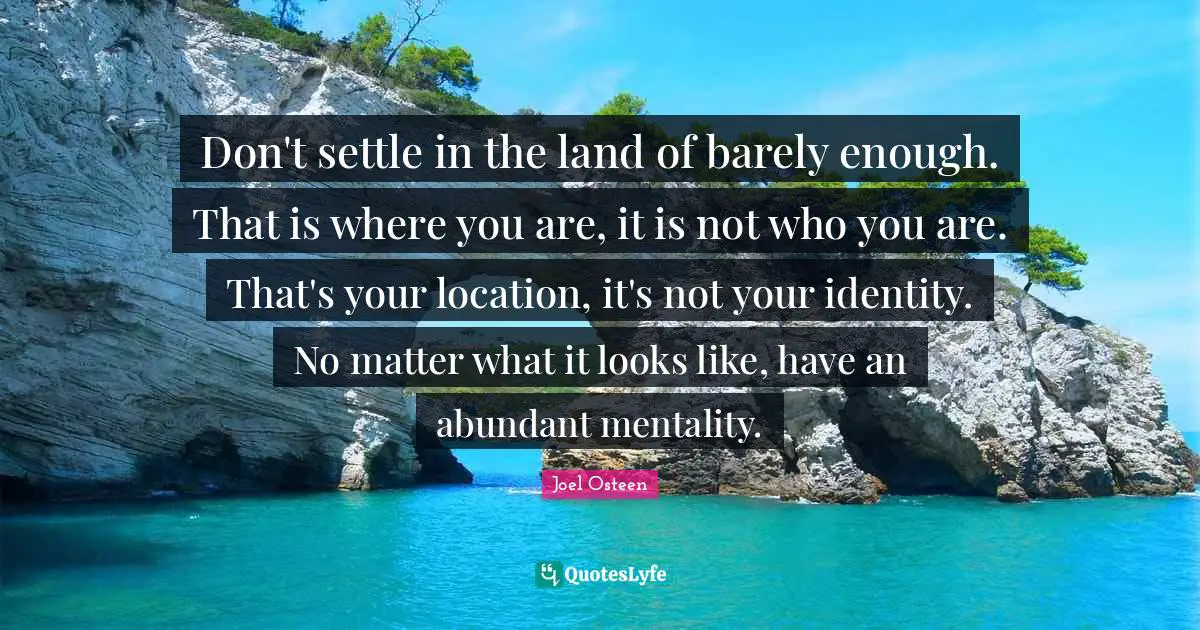 Mentality Quotes: "Don't settle in the land of barely enough. That is where you are, it is not who you are. That's your location, it's not your identity. No matter what it looks like, have an abundant mentality."