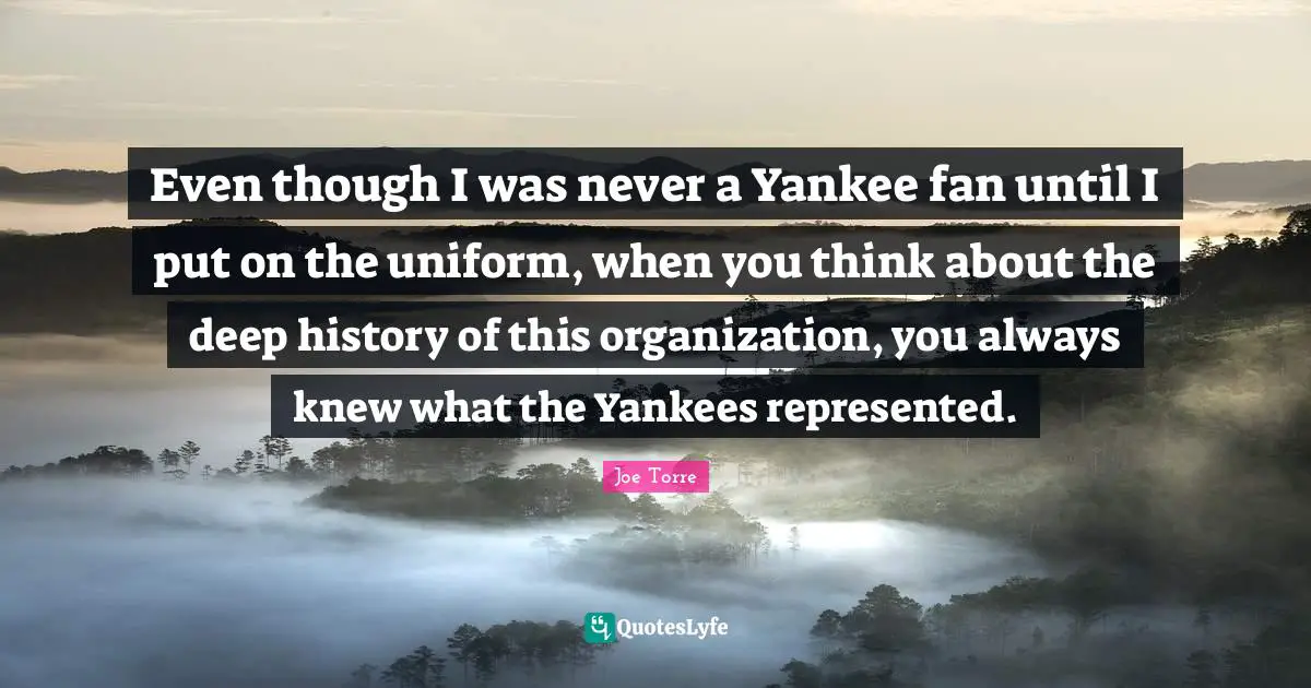 Even though I was never a Yankee fan until I put on the uniform, when you think about the deep history of this organization, you always knew what the Yankees represented.