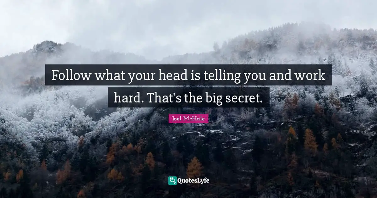 Follow what your head is telling you and work hard. That's the big secret.